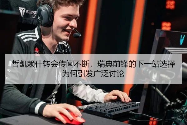 哲凯赖什转会传闻不断，瑞典前锋的下一站选择为何引发广泛讨论